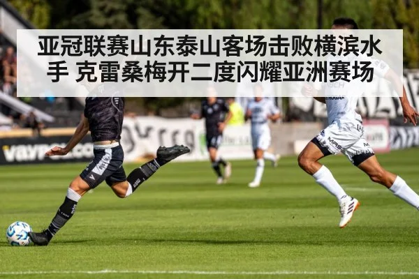 亚冠联赛山东泰山客场击败横滨水手 克雷桑梅开二度闪耀亚洲赛场