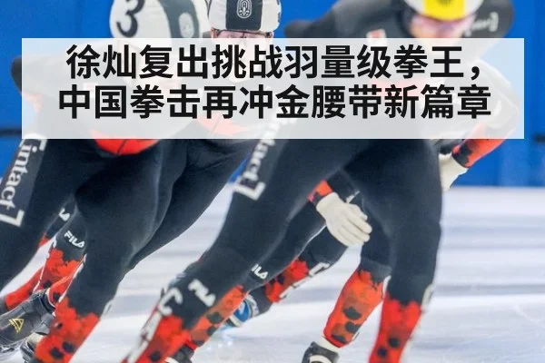 徐灿复出挑战羽量级拳王，中国拳击再冲金腰带新篇章